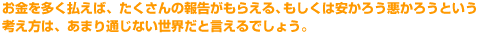 お金を多く払えば、たくさんの報告がもらえる、もしくは安かろう悪かろうという考え方は、あまり通じない世界だと言えるでしょう。