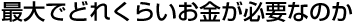 最大でどれくらいお金が必要なのか